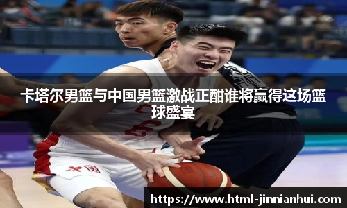卡塔尔男篮与中国男篮激战正酣谁将赢得这场篮球盛宴
